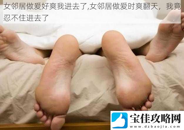 女邻居做爰好爽我进去了-女邻居做爱时爽翻天-我竟忍不住进去了