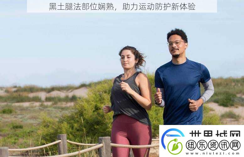黑土腿法部位娴熟助力运动防护新体验