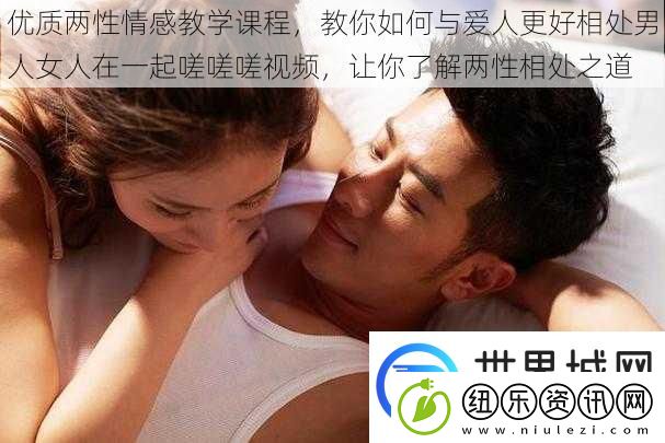 优质两性情感教学课程教你如何与爱人更好相处男人女人在一起嗟嗟嗟视频让你了解两性相处之道