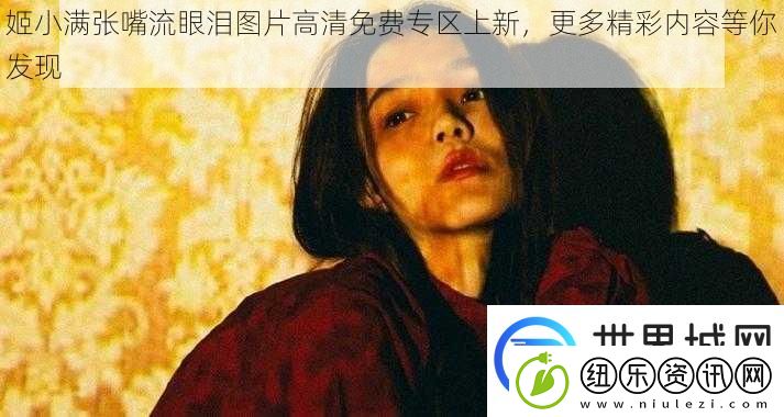 姬小满张嘴流眼泪图片高清免费专区上新更多精彩内容等你发现