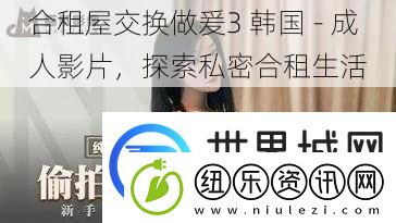 合租屋交换做爰3-韩国-成人影片-探索私密合租生活